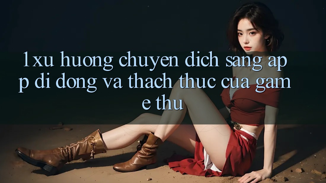 1. Xu Hướng Chuyển Dịch Sang App Di Động Và Thách Thức Của Game Thủ