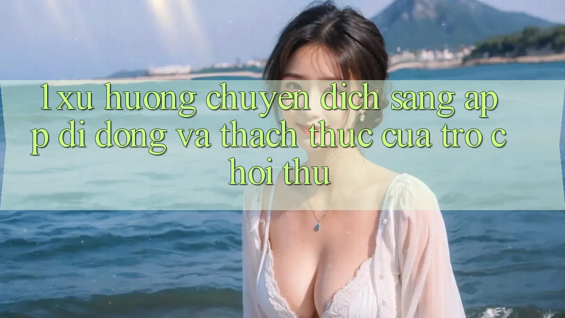 1. Xu Hướng Chuyển Dịch Sang App Di Động Và Thách Thức Của Trò chơi Thủ