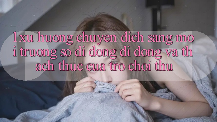 1. Xu Hướng Chuyển Dịch Sang Môi trường số di động Di Động Và Thách Thức Của Trò chơi Thủ