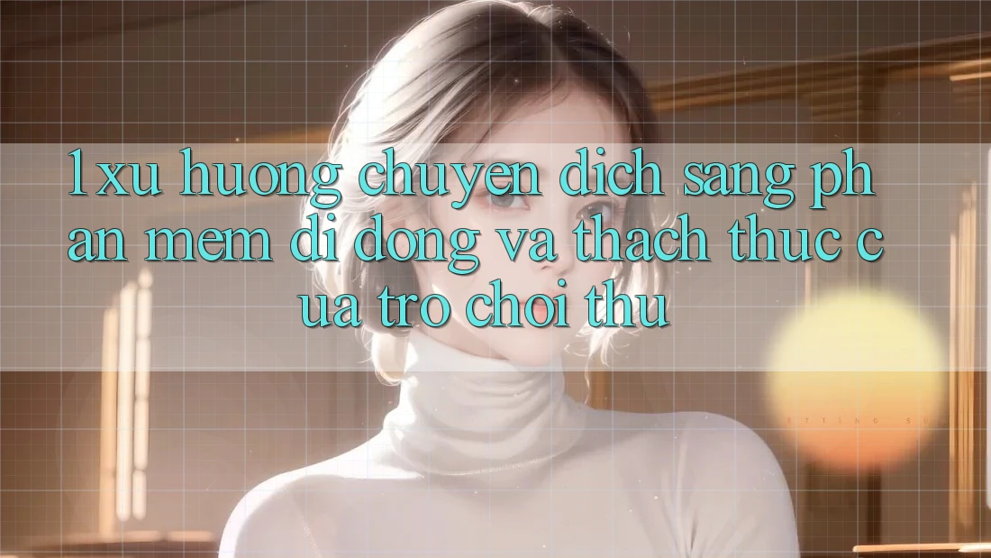 1. Xu Hướng Chuyển Dịch Sang Phần mềm Di Động Và Thách Thức Của Trò chơi Thủ