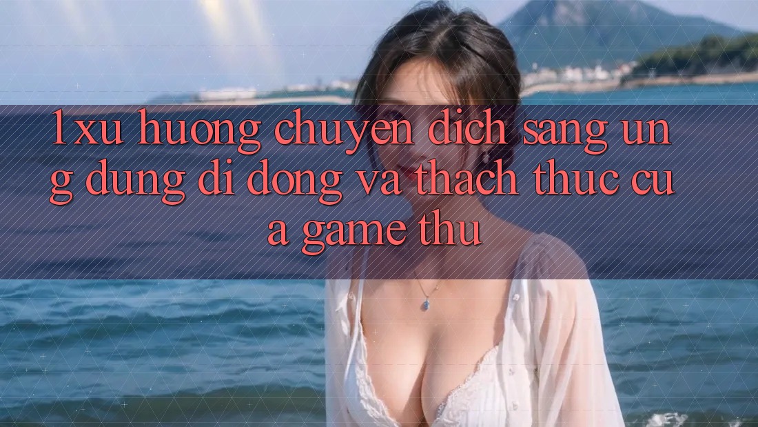 1. Xu Hướng Chuyển Dịch Sang Ứng Dụng Di Động Và Thách Thức Của Game Thủ