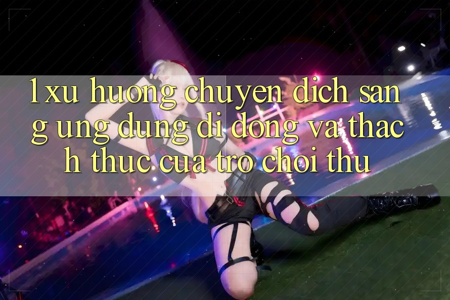 1. Xu Hướng Chuyển Dịch Sang Ứng Dụng Di Động Và Thách Thức Của Trò chơi Thủ