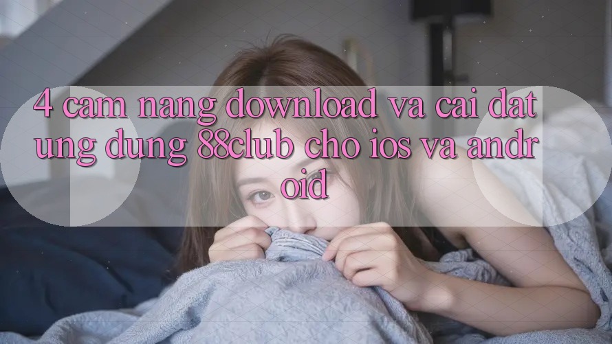 4. Cẩm nang Download Và Cài đặt Ứng Dụng 88club Cho iOS Và Android