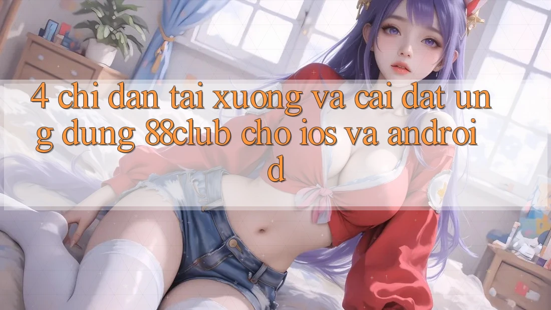 4. Chỉ dẫn Tải xuống Và Cài Đặt Ứng Dụng 88club Cho iOS Và Android