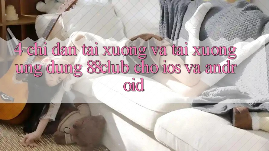 4. Chỉ dẫn Tải xuống Và Tải xuống Ứng Dụng 88club Cho iOS Và Android 4. Chỉ dẫn Tải xuống Và Tải xuống Ứng Dụng 88club Cho iOS Và Android