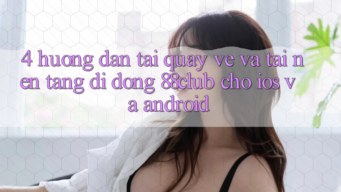 4. Hướng Dẫn Tải quay về Và Tải Nền tảng di động 88club Cho iOS Và Android 4. Hướng Dẫn Tải quay về Và Tải Nền tảng di động 88club Cho iOS Và Android