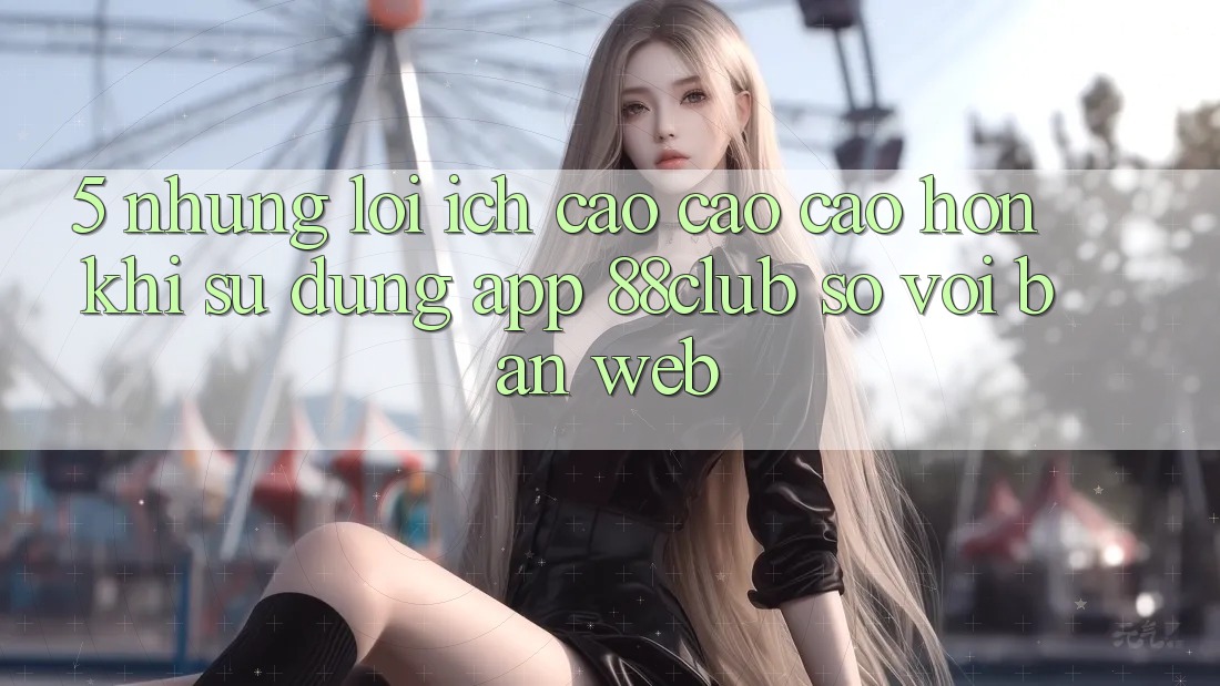 5. Những Lợi Ích Cao cao cao hơn Khi Sử Dụng App 88club So Với Bản Web 5. Những Lợi Ích Cao cao cao hơn Khi Sử Dụng App 88club So Với Bản Web
