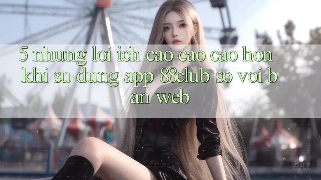 5. Những Lợi Ích Cao cao cao hơn Khi Sử Dụng App 88club So Với Bản Web 5. Những Lợi Ích Cao cao cao hơn Khi Sử Dụng App 88club So Với Bản Web