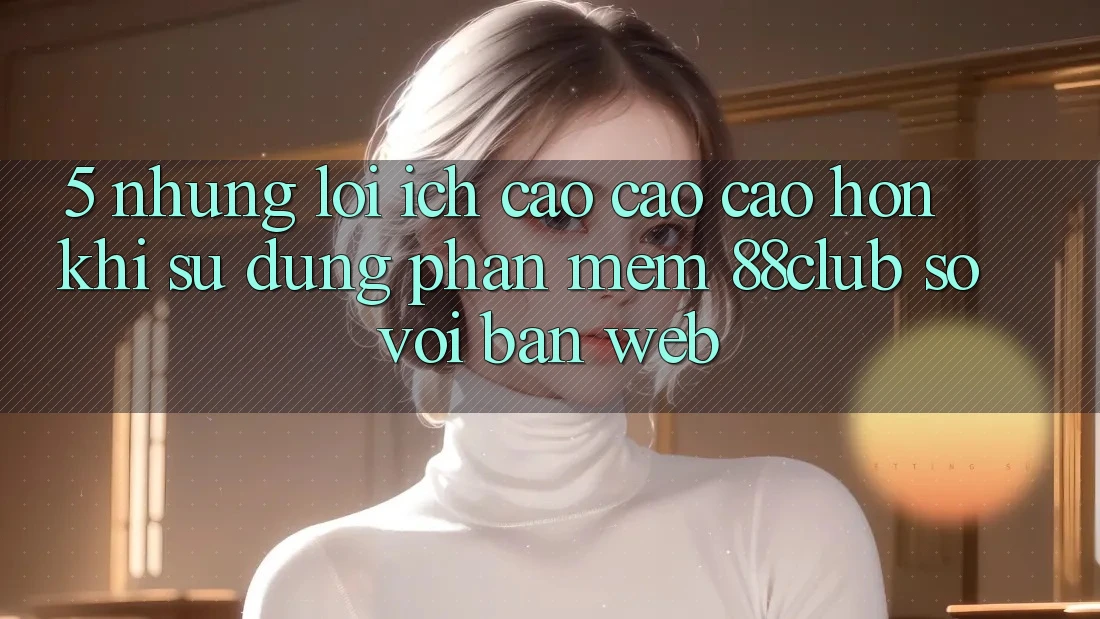 5. Những Lợi Ích Cao cao cao hơn Khi Sử Dụng Phần mềm 88club So Với Bản Web 5. Những Lợi Ích Cao cao cao hơn Khi Sử Dụng Phần mềm 88club So Với Bản Web
