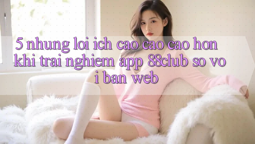 5. Những Lợi Ích Cao cao cao hơn Khi Trải nghiệm App 88club So Với Bản Web