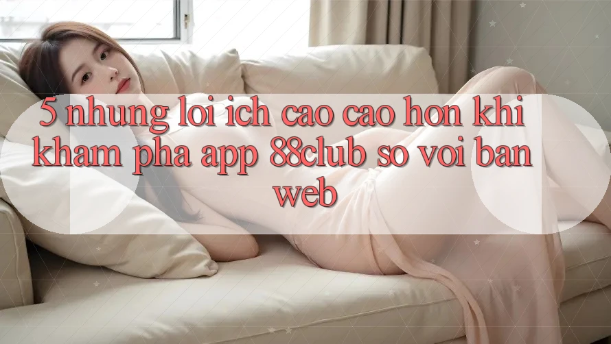 5. Những Lợi Ích Cao cao hơn Khi Khám phá App 88club So Với Bản Web 5. Những Lợi Ích Cao cao hơn Khi Khám phá App 88club So Với Bản Web