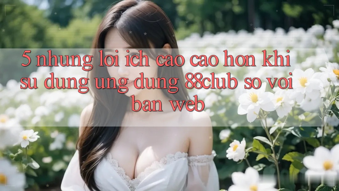 5. Những Lợi Ích Cao cao hơn Khi Sử Dụng Ứng dụng 88club So Với Bản Web 5. Những Lợi Ích Cao cao hơn Khi Sử Dụng Ứng dụng 88club So Với Bản Web