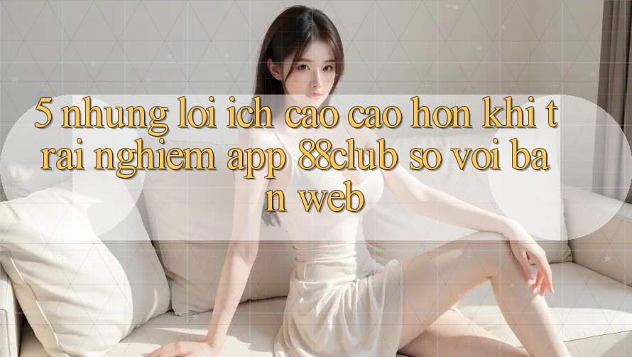 5. Những Lợi Ích Cao cao hơn Khi Trải nghiệm App 88club So Với Bản Web 5. Những Lợi Ích Cao cao hơn Khi Trải nghiệm App 88club So Với Bản Web
