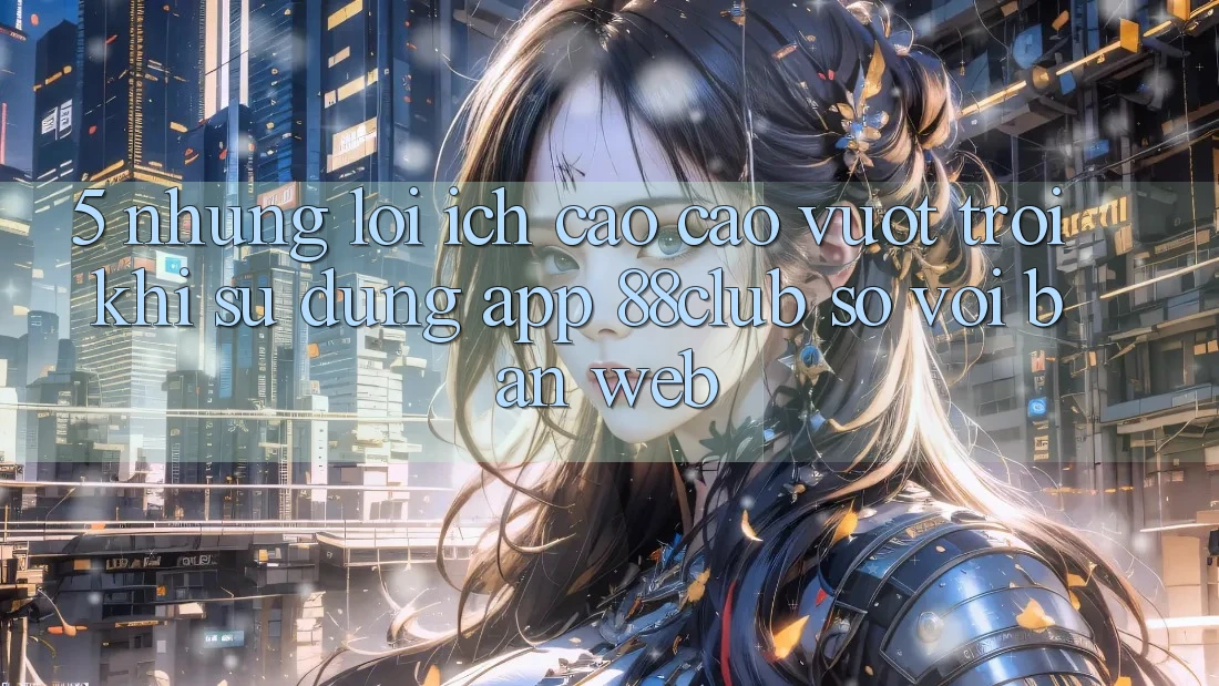 5. Những Lợi Ích Cao cao vượt trội Khi Sử Dụng App 88club So Với Bản Web 5. Những Lợi Ích Cao cao vượt trội Khi Sử Dụng App 88club So Với Bản Web