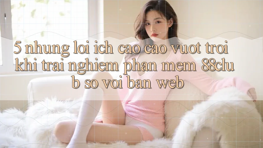 5. Những Lợi Ích Cao cao vượt trội Khi Trải nghiệm Phần mềm 88club So Với Bản Web