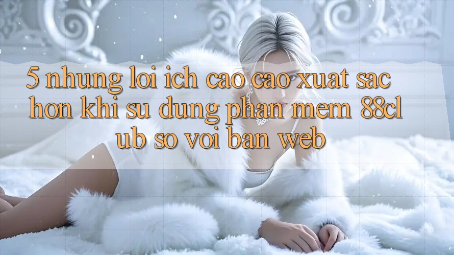 5. Những Lợi Ích Cao cao xuất sắc hơn Khi Sử Dụng Phần mềm 88club So Với Bản Web