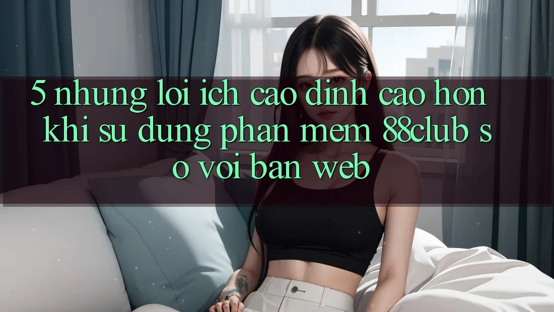 5. Những Lợi Ích Cao đỉnh cao hơn Khi Sử Dụng Phần mềm 88club So Với Bản Web