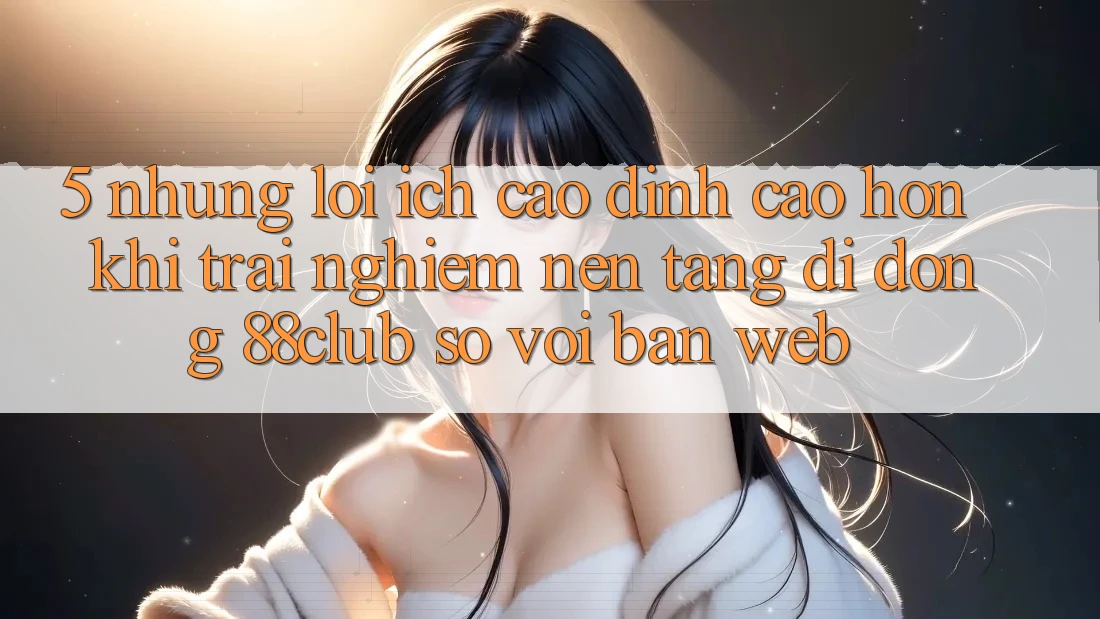 5. Những Lợi Ích Cao đỉnh cao hơn Khi Trải nghiệm Nền tảng di động 88club So Với Bản Web 5. Những Lợi Ích Cao đỉnh cao hơn Khi Trải nghiệm Nền tảng di động 88club So Với Bản Web