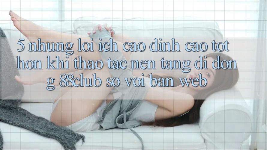 5. Những Lợi Ích Cao đỉnh cao tốt hơn Khi Thao tác Nền tảng di động 88club So Với Bản Web