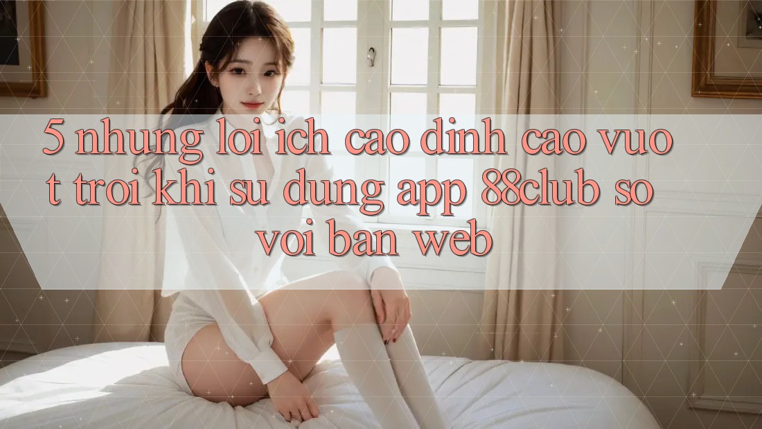 5. Những Lợi Ích Cao đỉnh cao vượt trội Khi Sử Dụng App 88club So Với Bản Web 5. Những Lợi Ích Cao đỉnh cao vượt trội Khi Sử Dụng App 88club So Với Bản Web