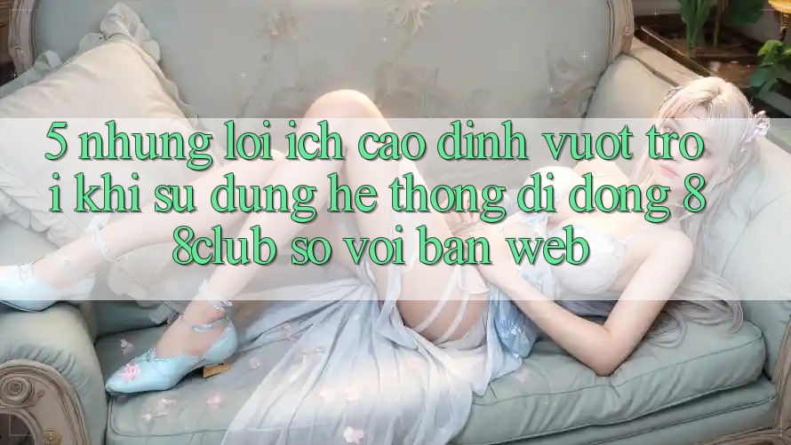 5. Những Lợi Ích Cao đỉnh vượt trội Khi Sử Dụng Hệ thống di động 88club So Với Bản Web