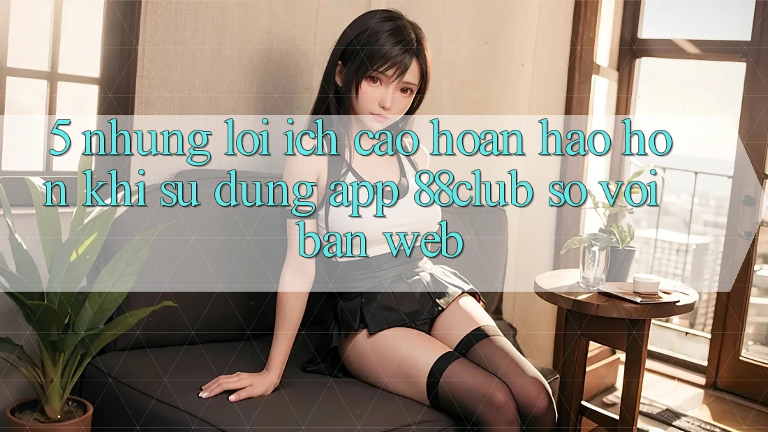 5. Những Lợi Ích Cao hoàn hảo hơn Khi Sử Dụng App 88club So Với Bản Web