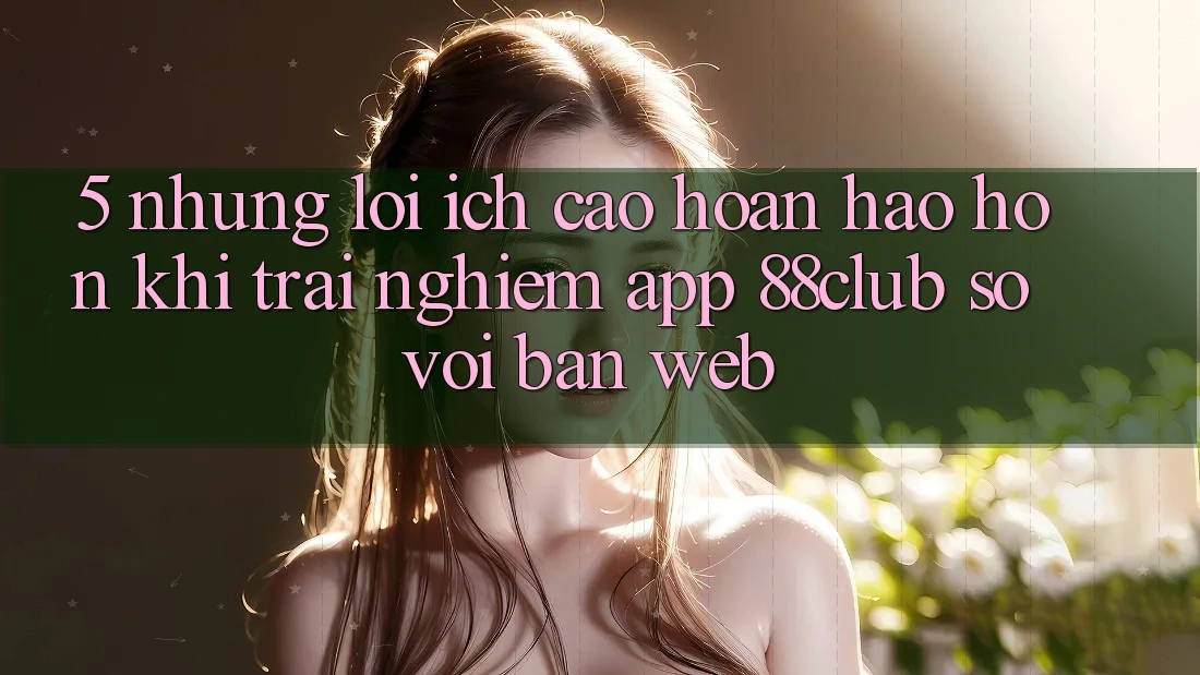 5. Những Lợi Ích Cao hoàn hảo hơn Khi Trải nghiệm App 88club So Với Bản Web