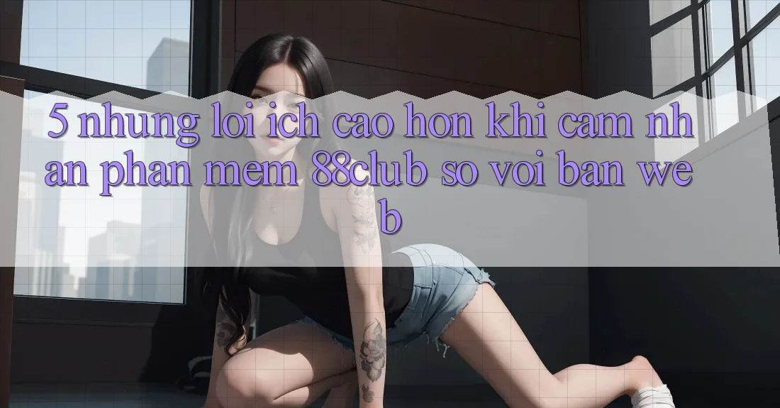 5. Những Lợi Ích Cao hơn Khi Cảm nhận Phần mềm 88club So Với Bản Web