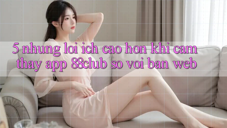 5. Những Lợi Ích Cao hơn Khi Cảm thấy App 88club So Với Bản Web