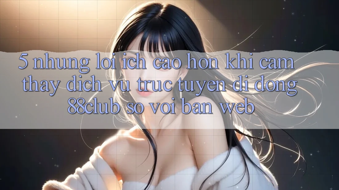 5. Những Lợi Ích Cao hơn Khi Cảm thấy Dịch vụ trực tuyến di động 88club So Với Bản Web