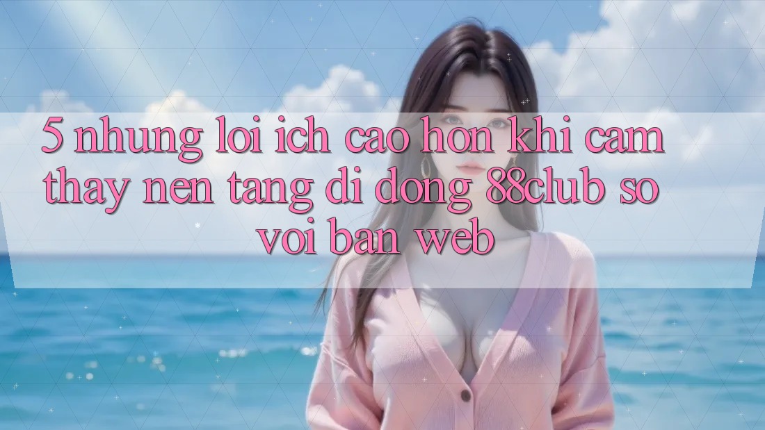 5. Những Lợi Ích Cao hơn Khi Cảm thấy Nền tảng di động 88club So Với Bản Web 5. Những Lợi Ích Cao hơn Khi Cảm thấy Nền tảng di động 88club So Với Bản Web