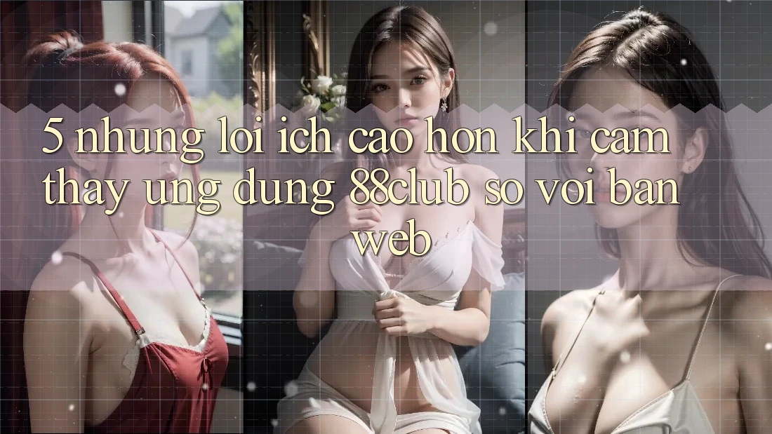 5. Những Lợi Ích Cao hơn Khi Cảm thấy Ứng dụng 88club So Với Bản Web