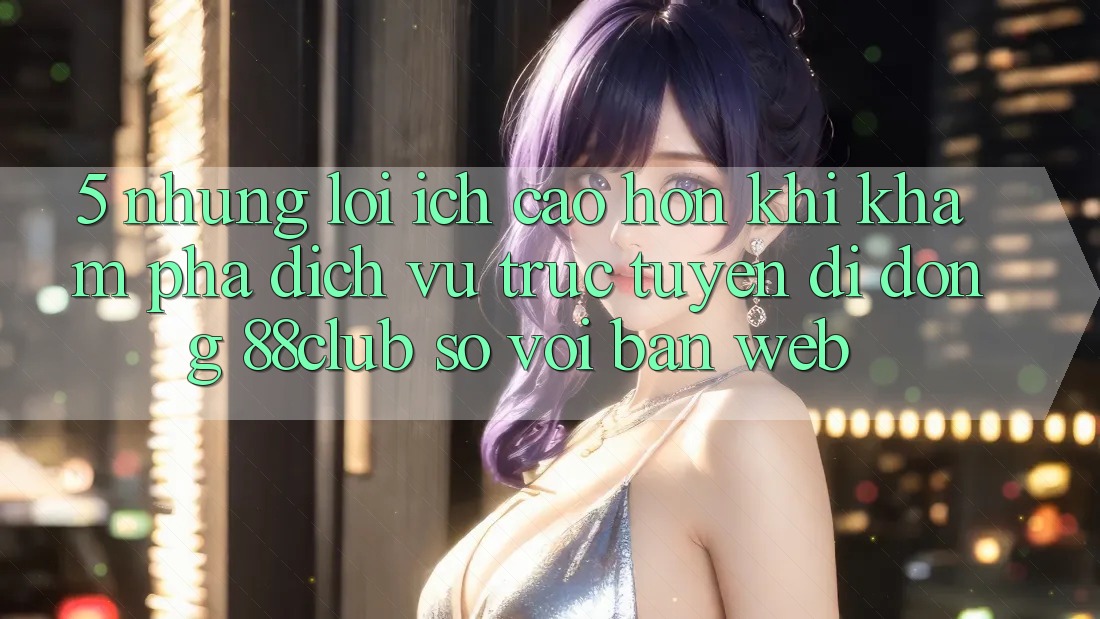 5. Những Lợi Ích Cao hơn Khi Khám phá Dịch vụ trực tuyến di động 88club So Với Bản Web
