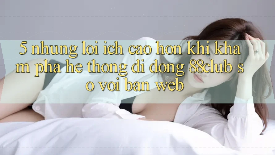 5. Những Lợi Ích Cao hơn Khi Khám phá Hệ thống di động 88club So Với Bản Web