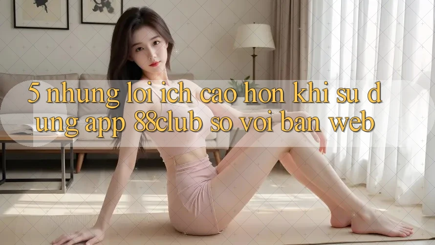 5. Những Lợi Ích Cao hơn Khi Sử Dụng App 88club So Với Bản Web