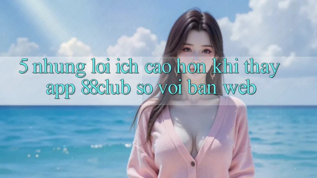 5. Những Lợi Ích Cao hơn Khi Thấy App 88club So Với Bản Web 5. Những Lợi Ích Cao hơn Khi Thấy App 88club So Với Bản Web
