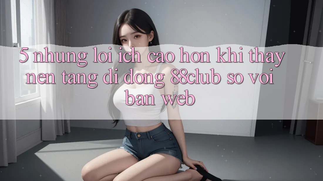 5. Những Lợi Ích Cao hơn Khi Thấy Nền tảng di động 88club So Với Bản Web 5. Những Lợi Ích Cao hơn Khi Thấy Nền tảng di động 88club So Với Bản Web