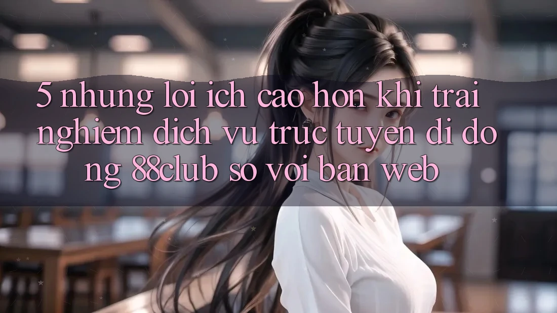 5. Những Lợi Ích Cao hơn Khi Trải nghiệm Dịch vụ trực tuyến di động 88club So Với Bản Web