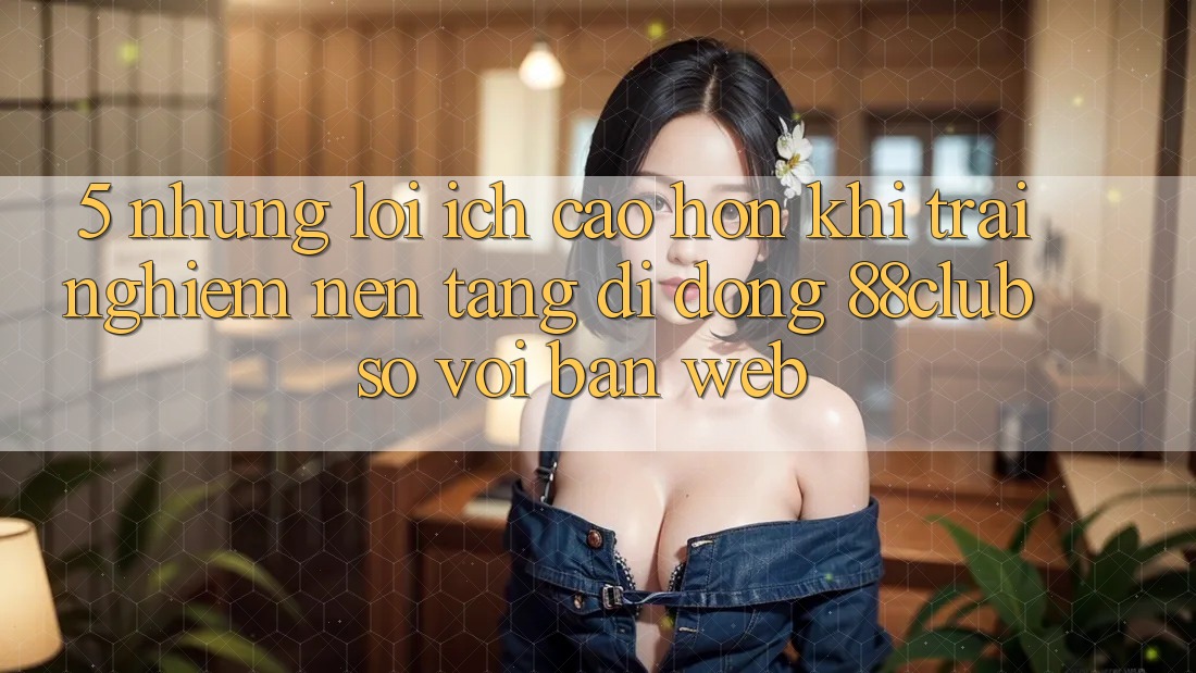 5. Những Lợi Ích Cao hơn Khi Trải nghiệm Nền tảng di động 88club So Với Bản Web 5. Những Lợi Ích Cao hơn Khi Trải nghiệm Nền tảng di động 88club So Với Bản Web