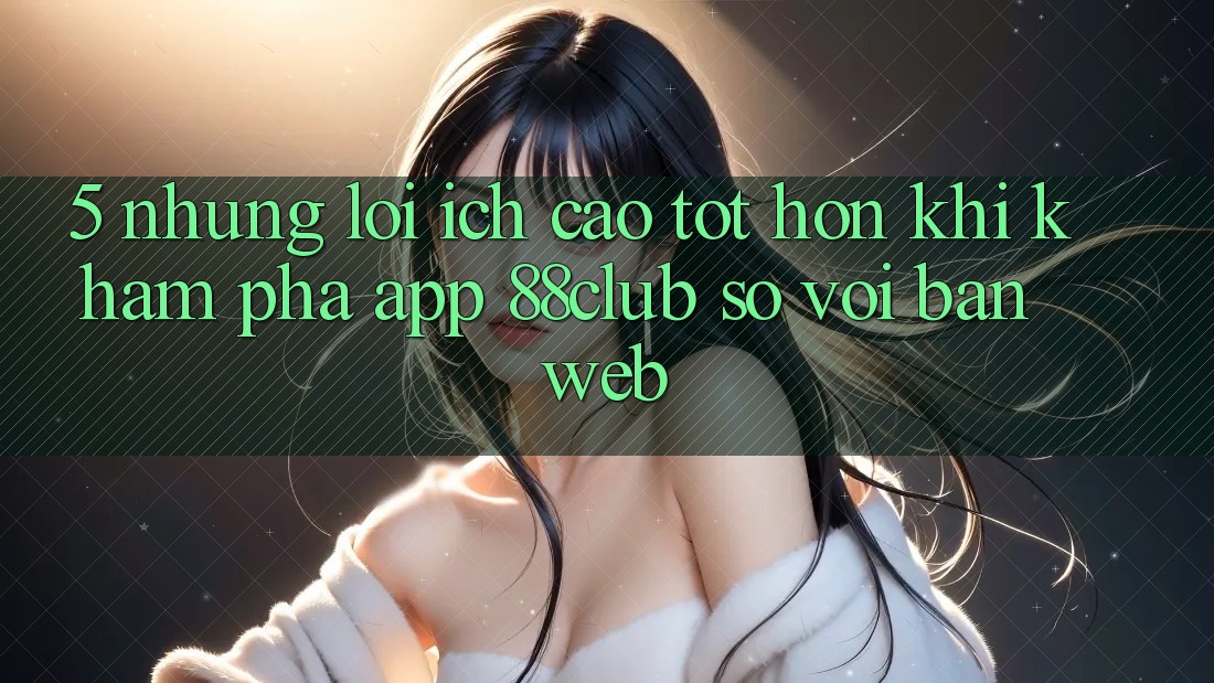 5. Những Lợi Ích Cao tốt hơn Khi Khám phá App 88club So Với Bản Web