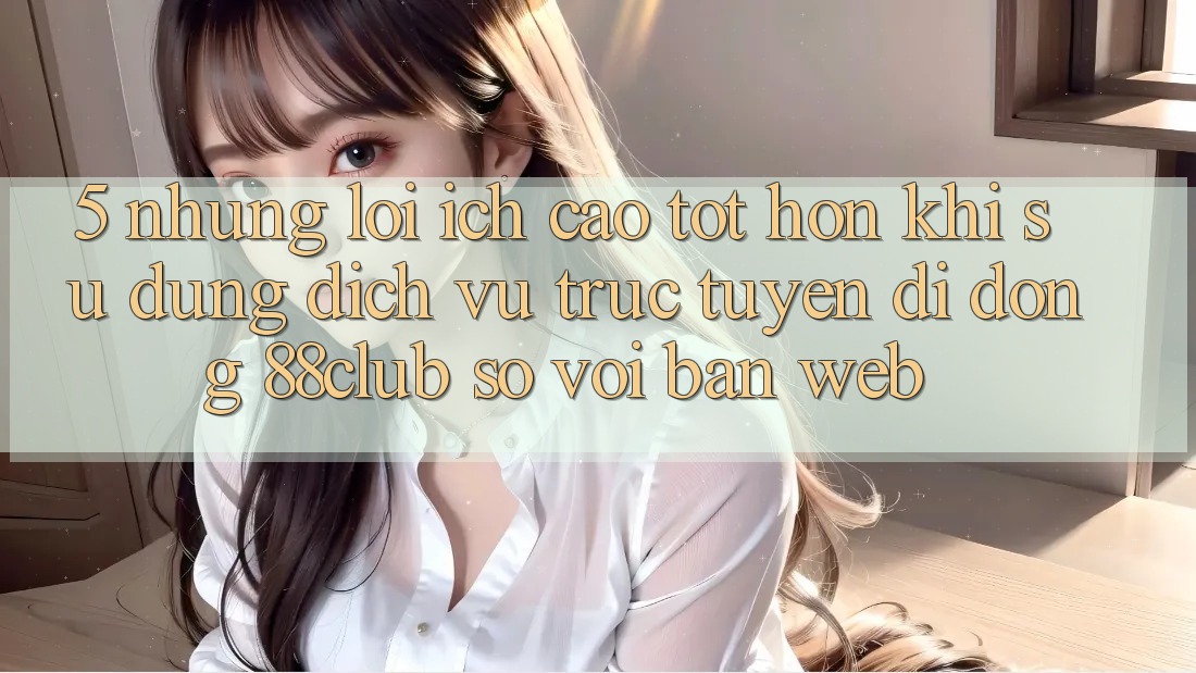 5. Những Lợi Ích Cao tốt hơn Khi Sử Dụng Dịch vụ trực tuyến di động 88club So Với Bản Web