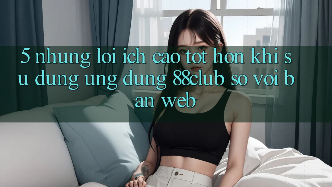 5. Những Lợi Ích Cao tốt hơn Khi Sử Dụng Ứng dụng 88club So Với Bản Web