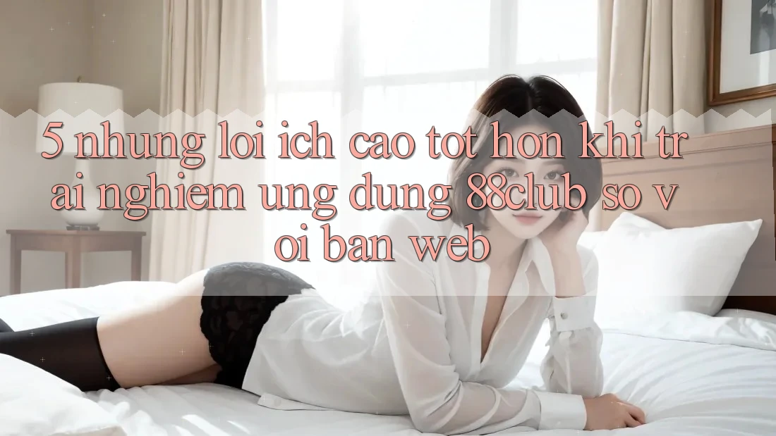 5. Những Lợi Ích Cao tốt hơn Khi Trải nghiệm Ứng dụng 88club So Với Bản Web