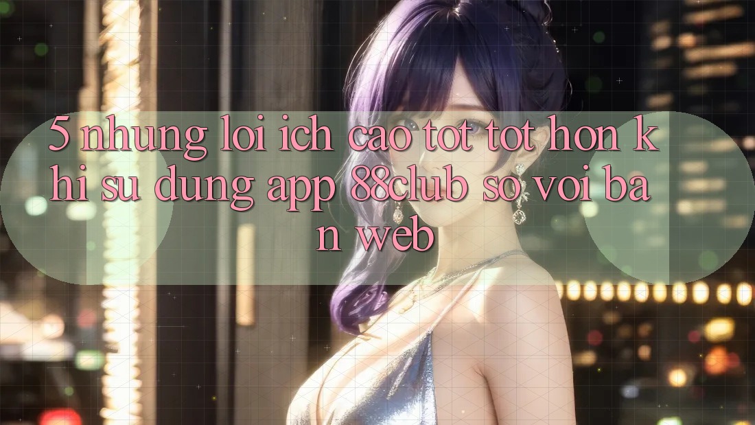5. Những Lợi Ích Cao tốt tốt hơn Khi Sử Dụng App 88club So Với Bản Web