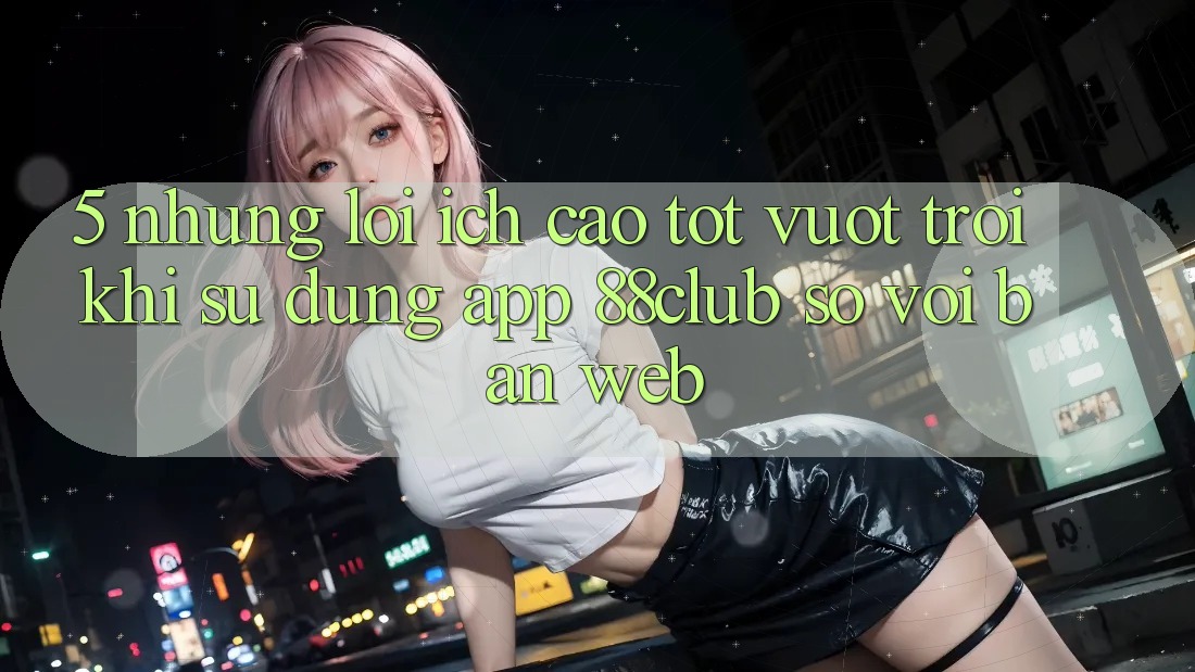 5. Những Lợi Ích Cao tốt vượt trội Khi Sử Dụng App 88club So Với Bản Web 5. Những Lợi Ích Cao tốt vượt trội Khi Sử Dụng App 88club So Với Bản Web