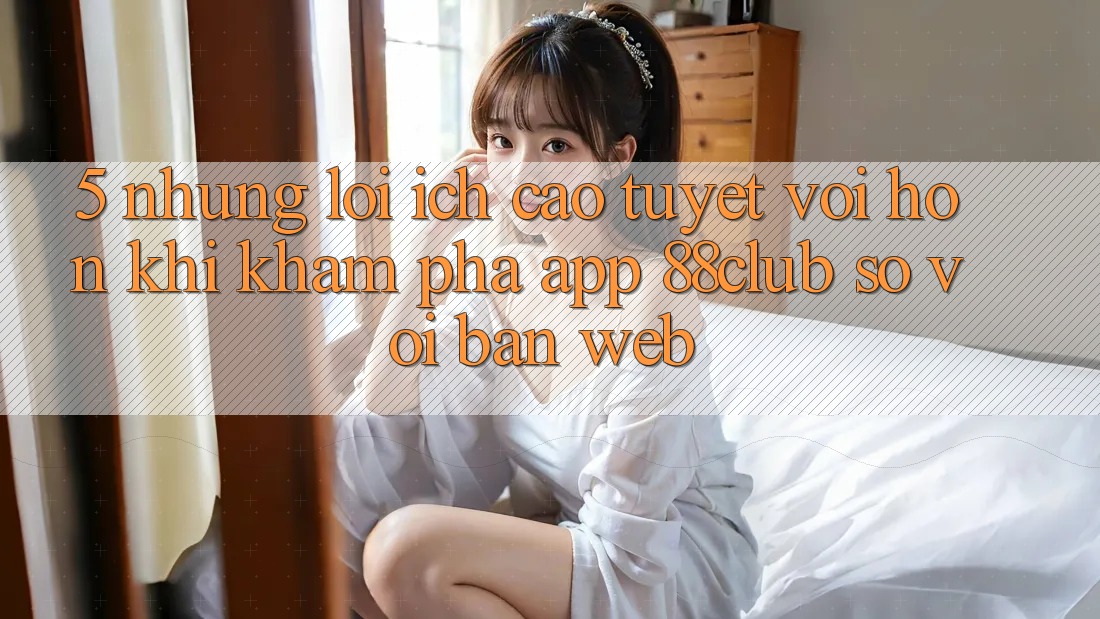 5. Những Lợi Ích Cao tuyệt vời hơn Khi Khám phá App 88club So Với Bản Web 5. Những Lợi Ích Cao tuyệt vời hơn Khi Khám phá App 88club So Với Bản Web