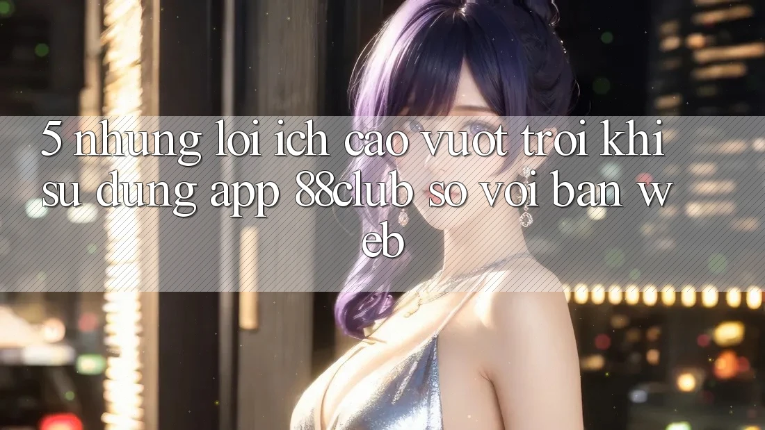 5. Những Lợi Ích Cao vượt trội Khi Sử Dụng App 88club So Với Bản Web 5. Những Lợi Ích Cao vượt trội Khi Sử Dụng App 88club So Với Bản Web