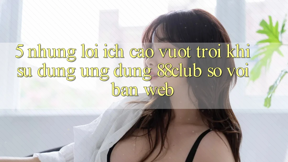 5. Những Lợi Ích Cao vượt trội Khi Sử Dụng Ứng dụng 88club So Với Bản Web 5. Những Lợi Ích Cao vượt trội Khi Sử Dụng Ứng dụng 88club So Với Bản Web