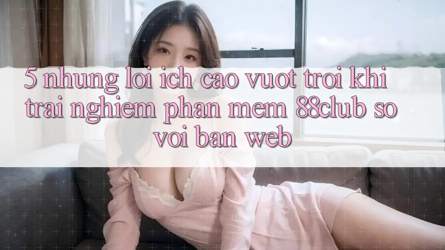 5. Những Lợi Ích Cao vượt trội Khi Trải nghiệm Phần mềm 88club So Với Bản Web