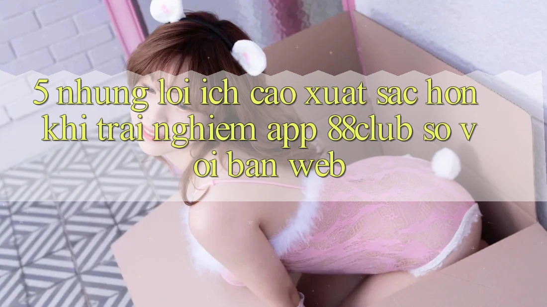 5. Những Lợi Ích Cao xuất sắc hơn Khi Trải nghiệm App 88club So Với Bản Web 5. Những Lợi Ích Cao xuất sắc hơn Khi Trải nghiệm App 88club So Với Bản Web